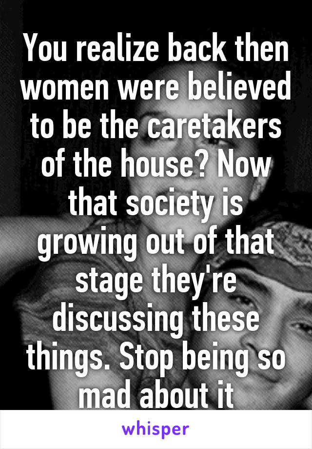 You realize back then women were believed to be the caretakers of the house? Now that society is growing out of that stage they're discussing these things. Stop being so mad about it