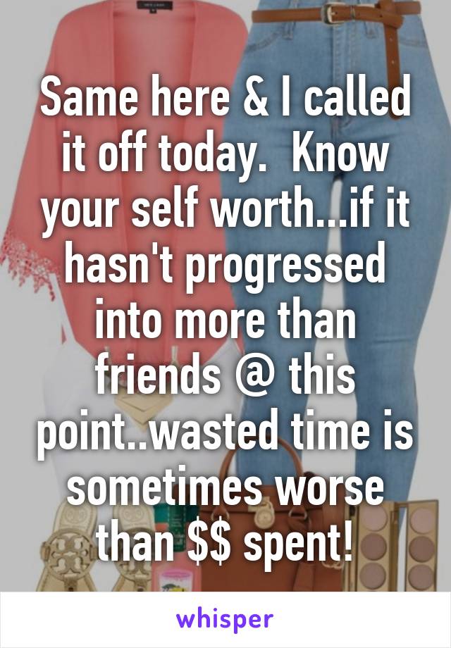 Same here & I called it off today.  Know your self worth...if it hasn't progressed into more than friends @ this point..wasted time is sometimes worse than $$ spent!