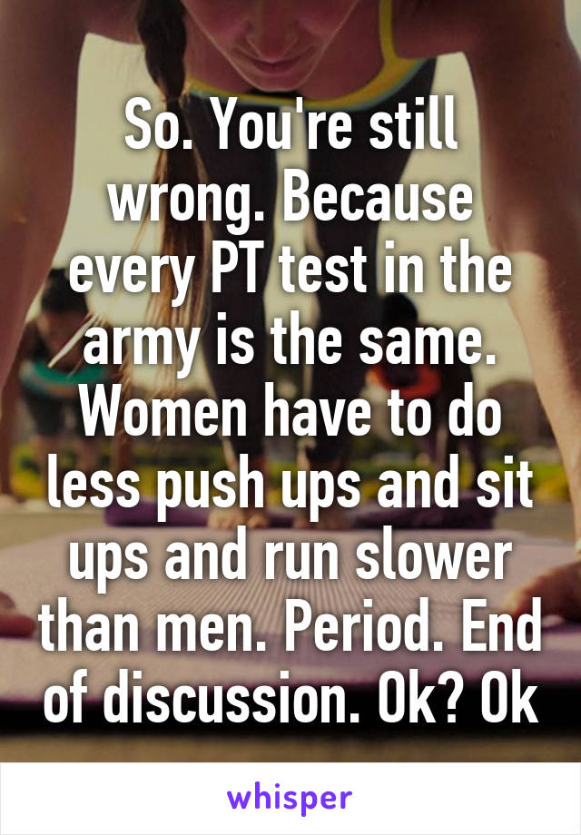 So. You're still wrong. Because every PT test in the army is the same. Women have to do less push ups and sit ups and run slower than men. Period. End of discussion. Ok? Ok