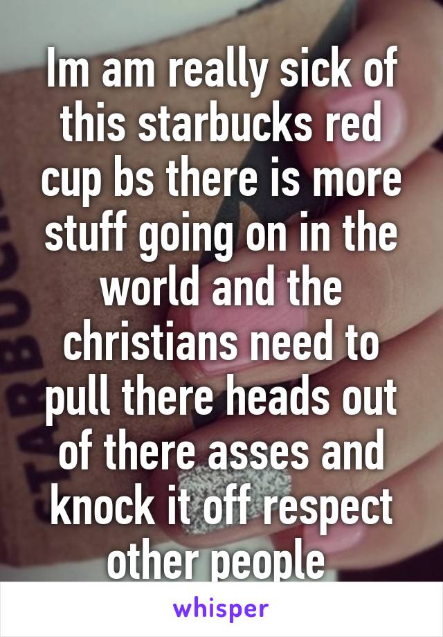 Im am really sick of this starbucks red cup bs there is more stuff going on in the world and the christians need to pull there heads out of there asses and knock it off respect other people 