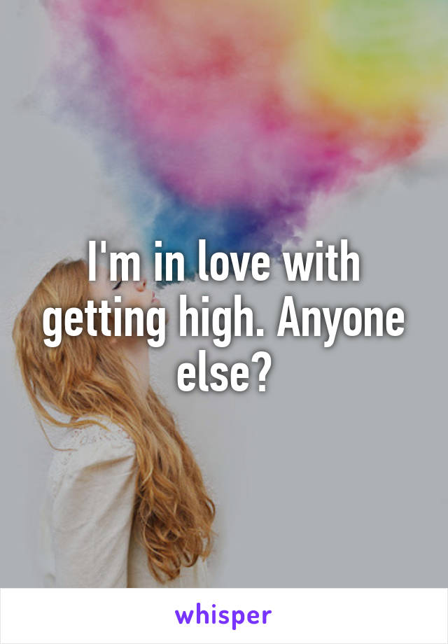 I'm in love with getting high. Anyone else?