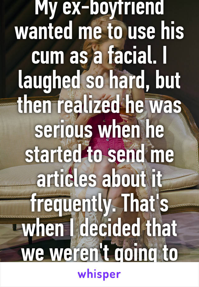 My ex-boyfriend wanted me to use his cum as a facial. I laughed so hard, but then realized he was serious when he started to send me articles about it frequently. That's when I decided that we weren't going to work. 