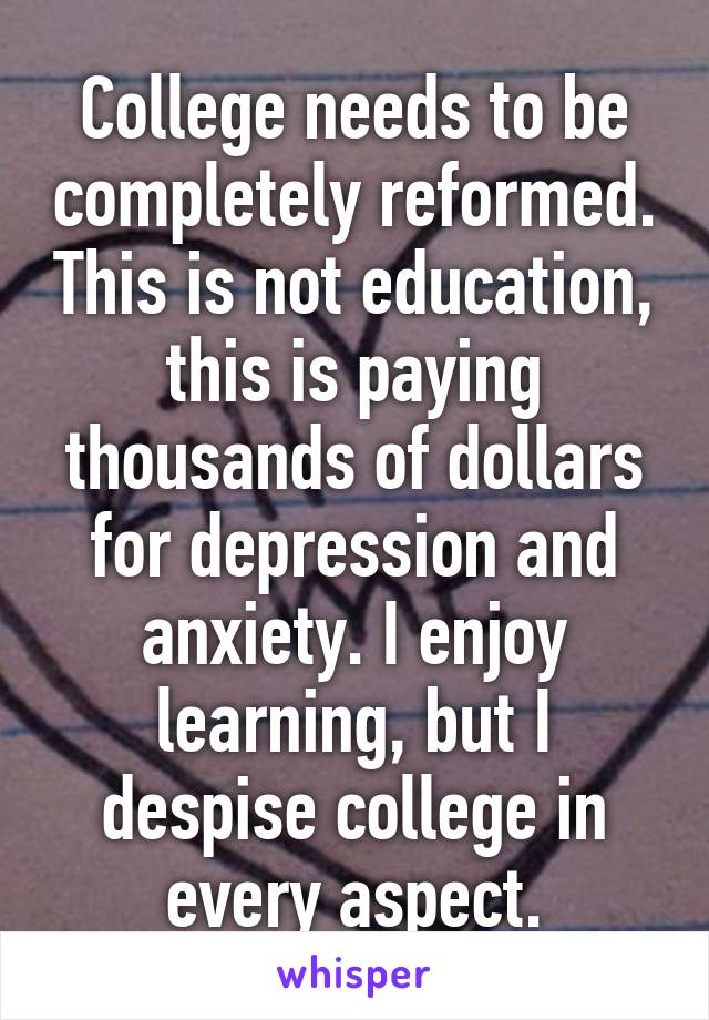 College needs to be completely reformed. This is not education, this is paying thousands of dollars for depression and anxiety. I enjoy learning, but I despise college in every aspect.