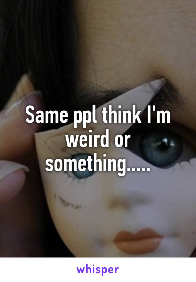 Same ppl think I'm weird or something.....