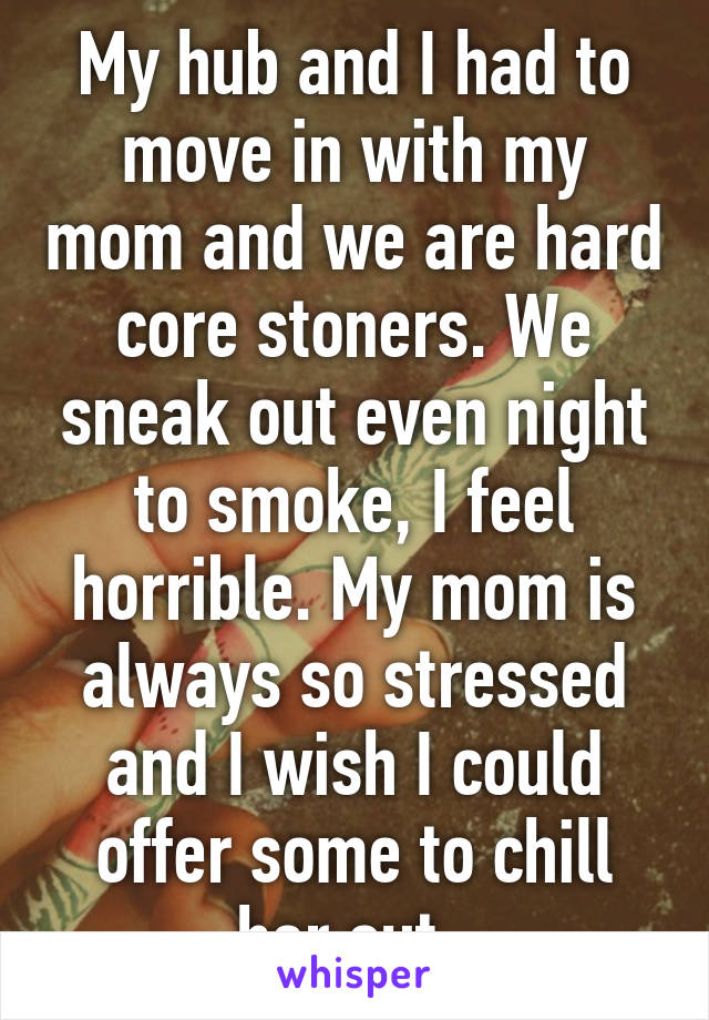 My hub and I had to move in with my mom and we are hard core stoners. We sneak out even night to smoke, I feel horrible. My mom is always so stressed and I wish I could offer some to chill her out. 