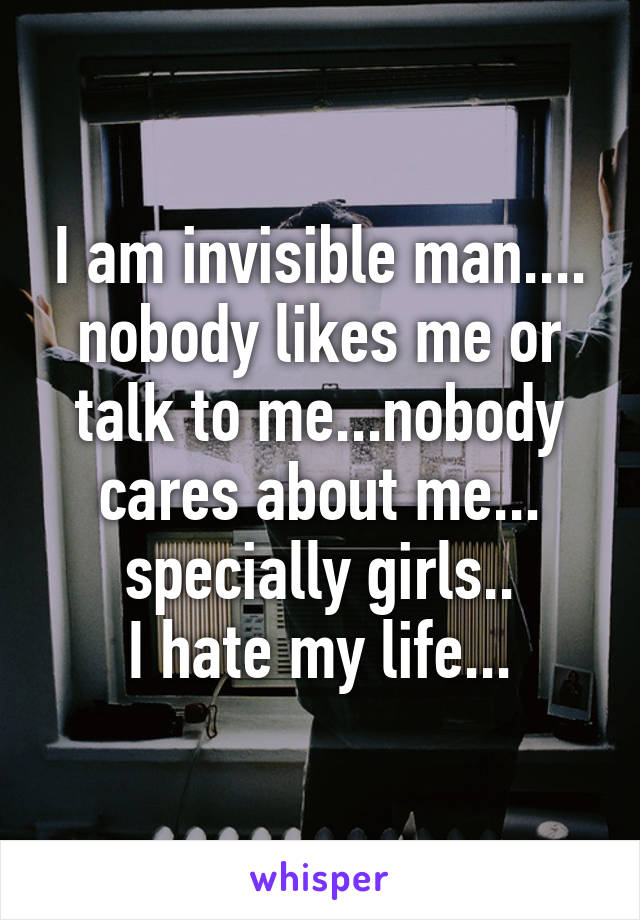 I am invisible man....
nobody likes me or talk to me...nobody cares about me...
specially girls..
I hate my life...