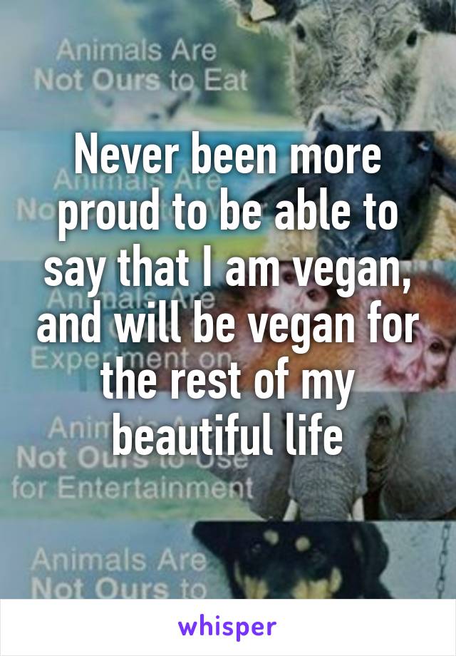 Never been more proud to be able to say that I am vegan, and will be vegan for the rest of my beautiful life
