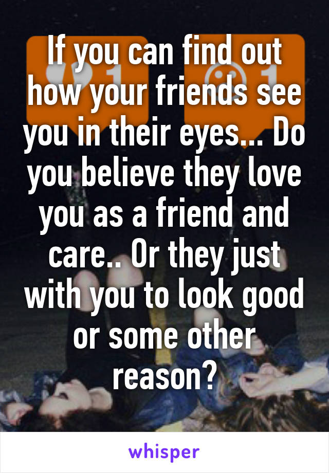 If you can find out how your friends see you in their eyes... Do you believe they love you as a friend and care.. Or they just with you to look good or some other reason?
