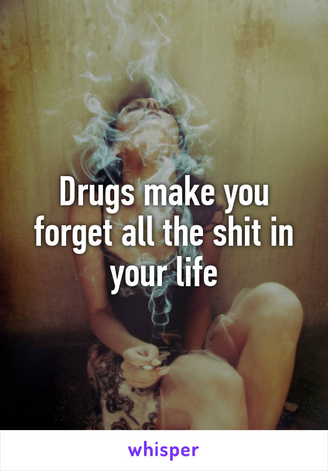 Drugs make you forget all the shit in your life