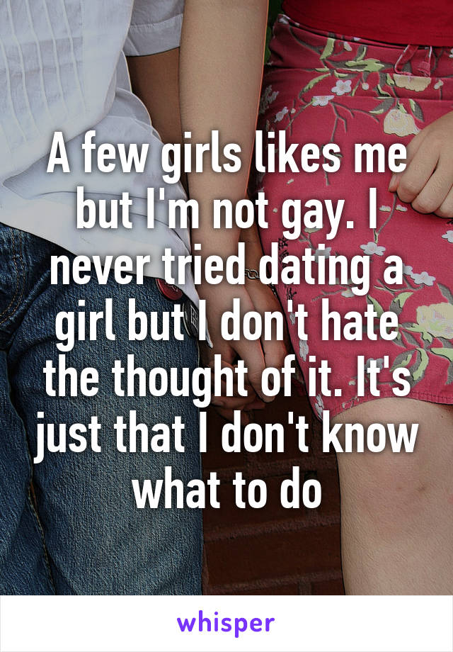 A few girls likes me but I'm not gay. I never tried dating a girl but I don't hate the thought of it. It's just that I don't know what to do