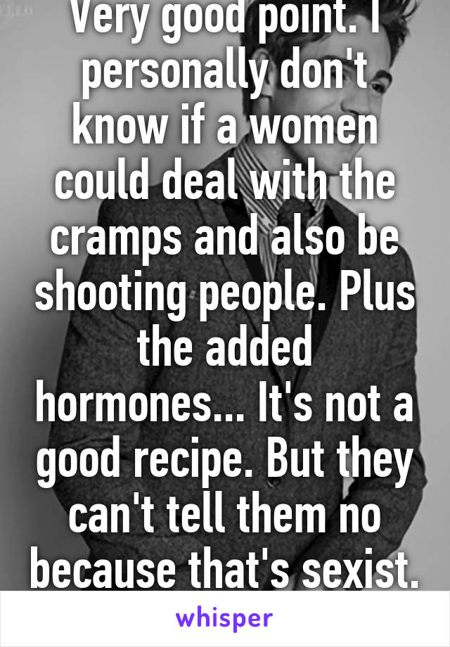 Very good point. I personally don't know if a women could deal with the cramps and also be shooting people. Plus the added hormones... It's not a good recipe. But they can't tell them no because that's sexist. 