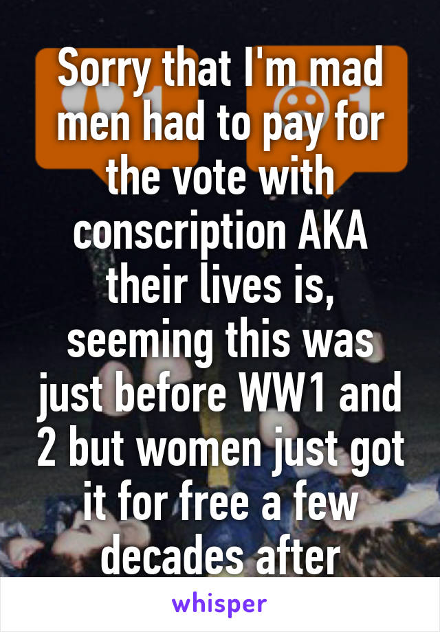 Sorry that I'm mad men had to pay for the vote with conscription AKA their lives is, seeming this was just before WW1 and 2 but women just got it for free a few decades after