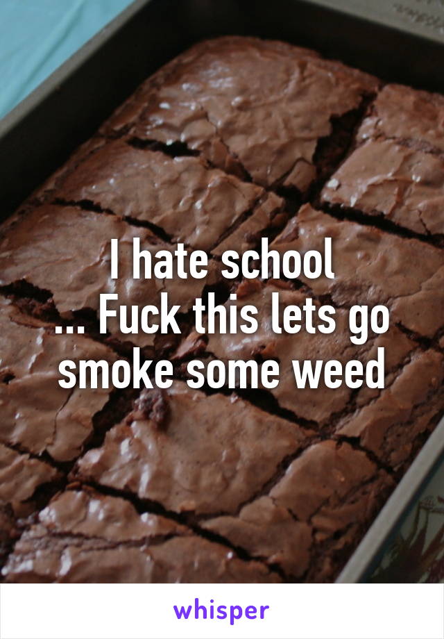 I hate school
... Fuck this lets go smoke some weed