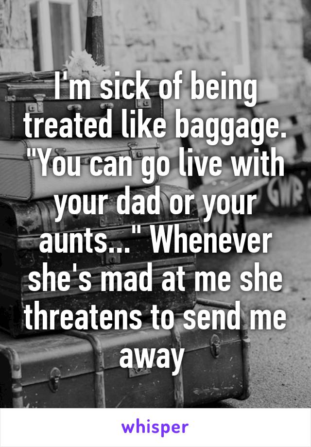 I'm sick of being treated like baggage. "You can go live with your dad or your aunts..." Whenever she's mad at me she threatens to send me away 