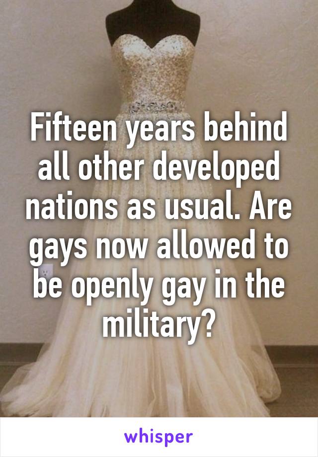 Fifteen years behind all other developed nations as usual. Are gays now allowed to be openly gay in the military?