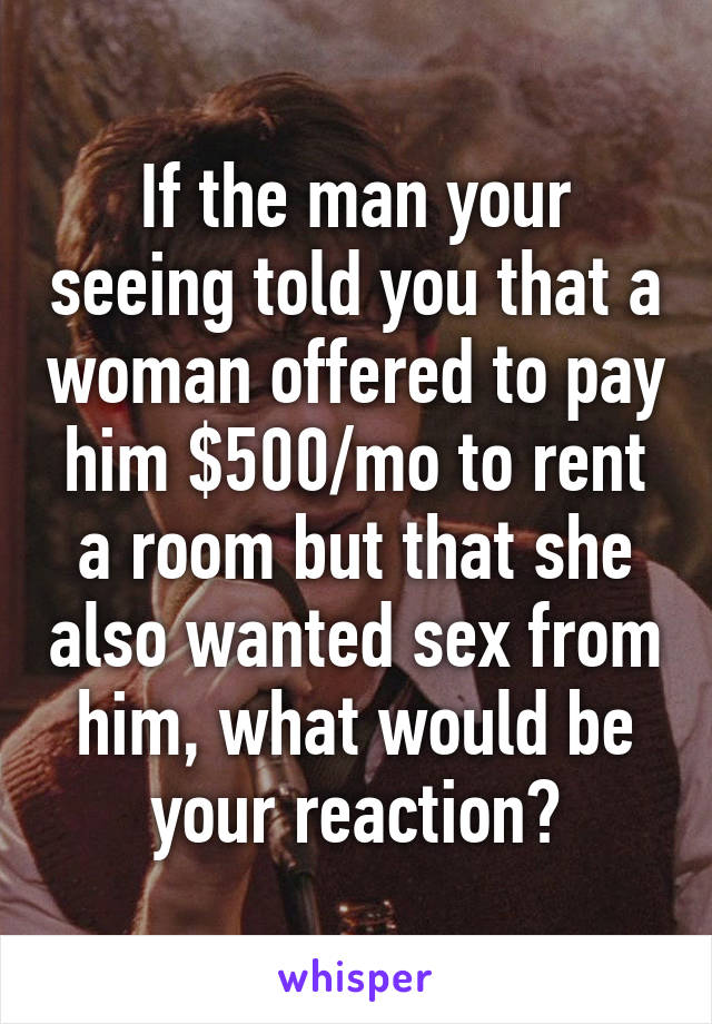 If the man your seeing told you that a woman offered to pay him $500/mo to rent a room but that she also wanted sex from him, what would be your reaction?