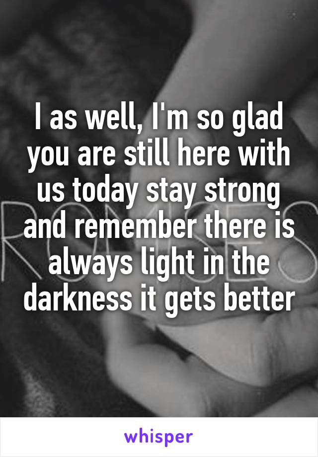I as well, I'm so glad you are still here with us today stay strong and remember there is always light in the darkness it gets better 