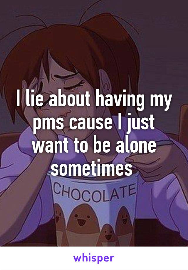 I lie about having my pms cause I just want to be alone sometimes 