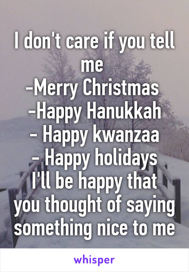 I don't care if you tell me 
-Merry Christmas 
-Happy Hanukkah
- Happy kwanzaa
- Happy holidays
I'll be happy that you thought of saying something nice to me