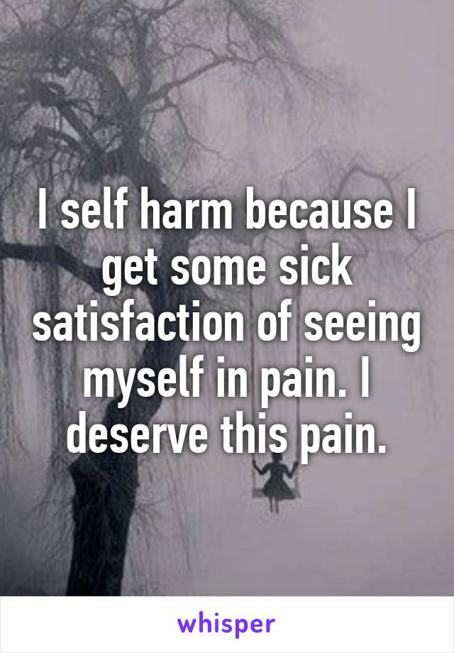 I self harm because I get some sick satisfaction of seeing myself in pain. I deserve this pain.