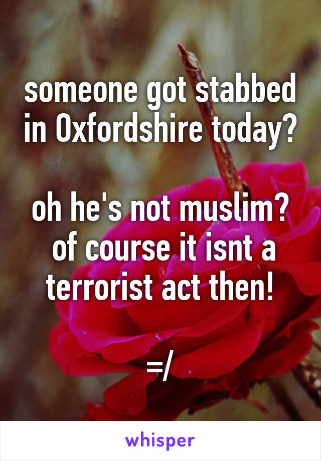 someone got stabbed in Oxfordshire today?

oh he's not muslim?  of course it isnt a terrorist act then!

=/