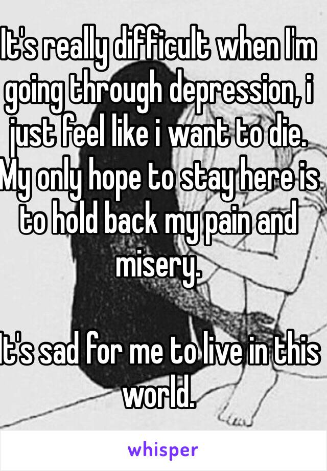 It's really difficult when I'm going through depression, i just feel like i want to die. My only hope to stay here is to hold back my pain and misery.

It's sad for me to live in this world.