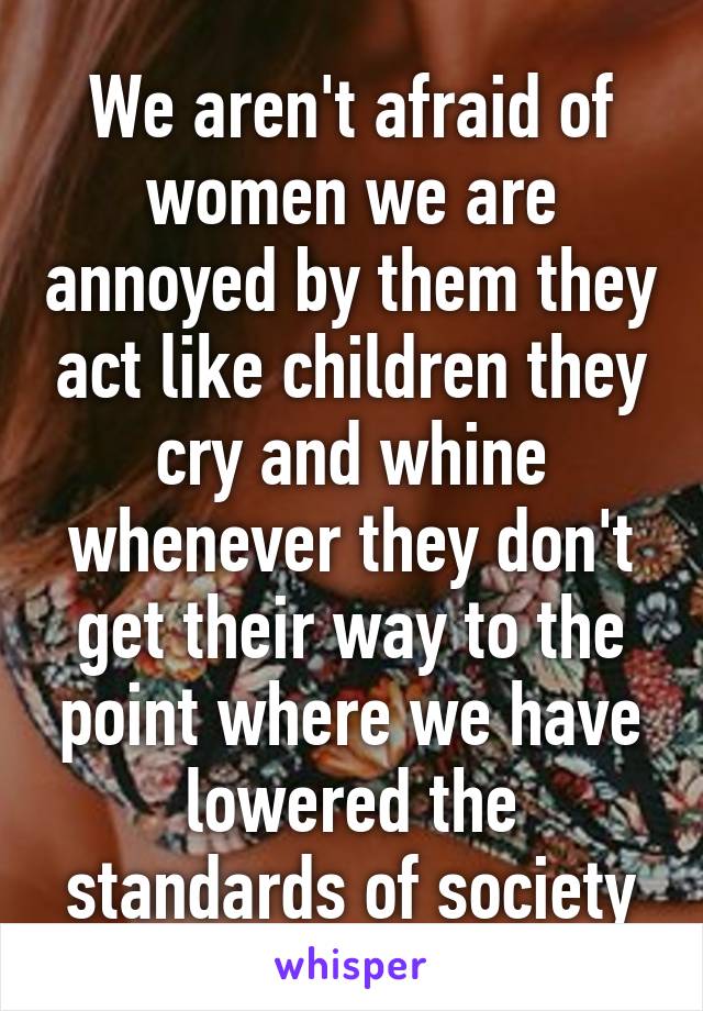 We aren't afraid of women we are annoyed by them they act like children they cry and whine whenever they don't get their way to the point where we have lowered the standards of society