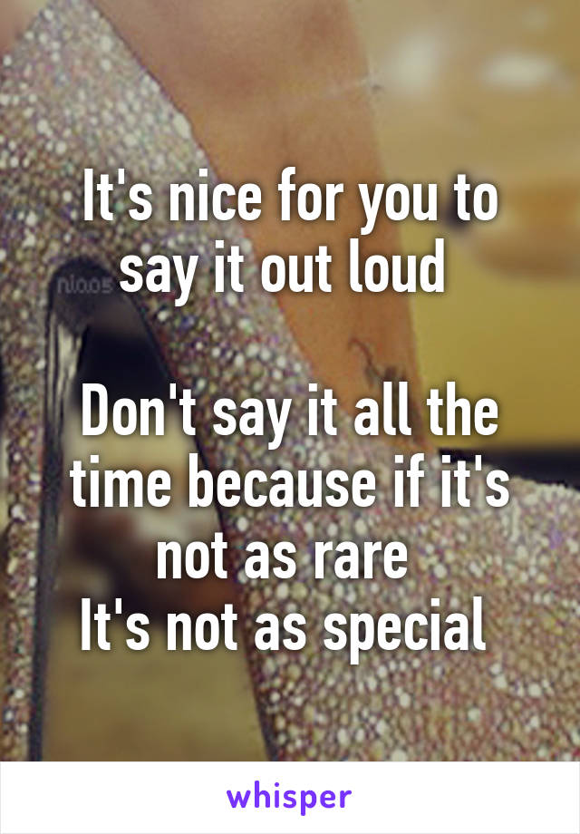 It's nice for you to say it out loud 

Don't say it all the time because if it's not as rare 
It's not as special 