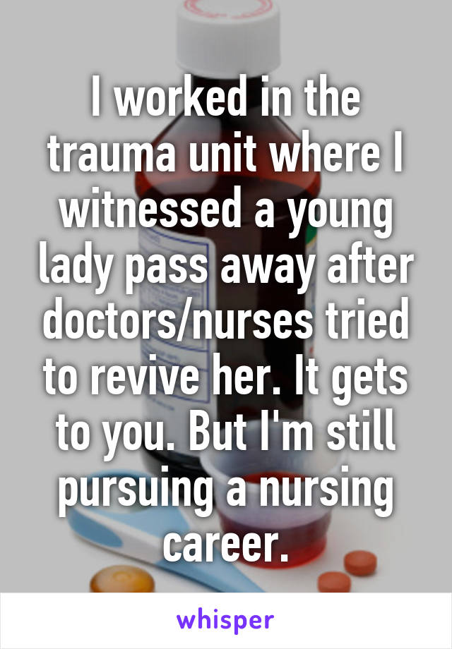 I worked in the trauma unit where I witnessed a young lady pass away after doctors/nurses tried to revive her. It gets to you. But I'm still pursuing a nursing career.