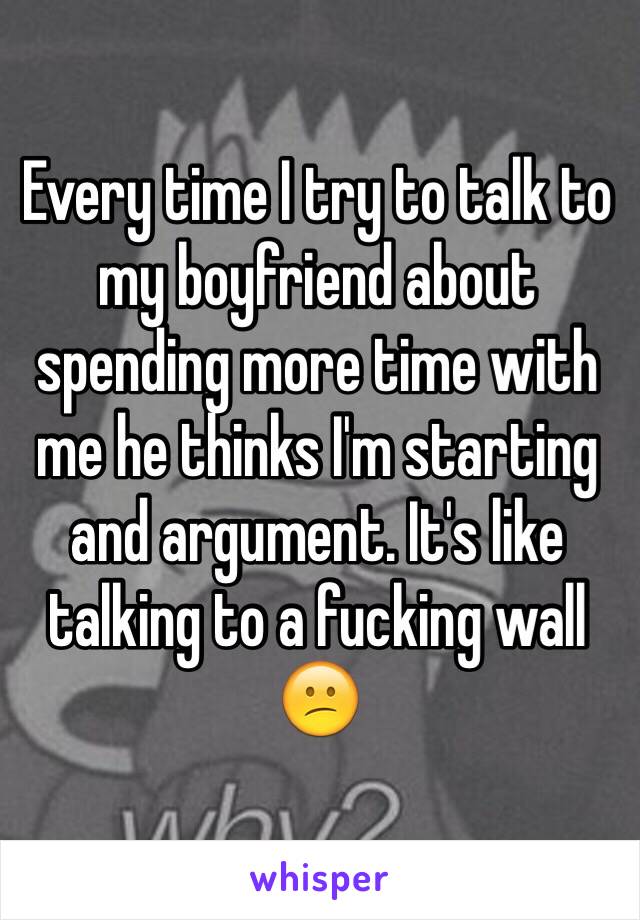 Every time I try to talk to my boyfriend about spending more time with me he thinks I'm starting and argument. It's like talking to a fucking wall 😕