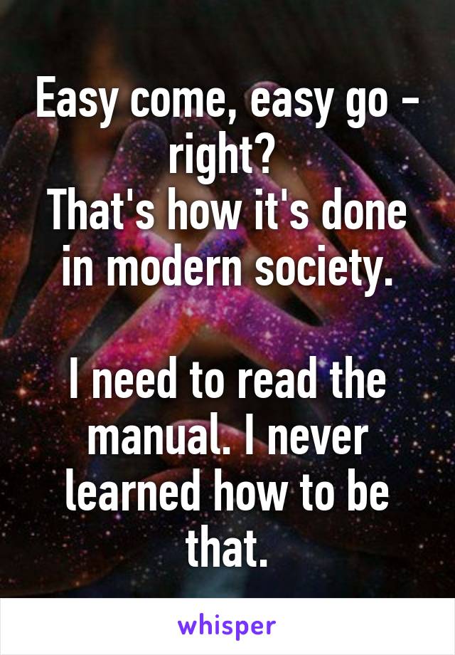 Easy come, easy go - right? 
That's how it's done in modern society.

I need to read the manual. I never learned how to be that.