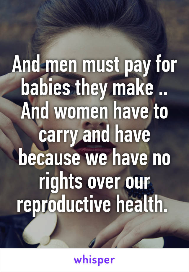 And men must pay for babies they make .. And women have to carry and have because we have no rights over our reproductive health. 