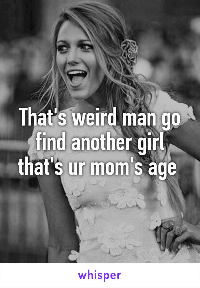 That's weird man go find another girl that's ur mom's age 