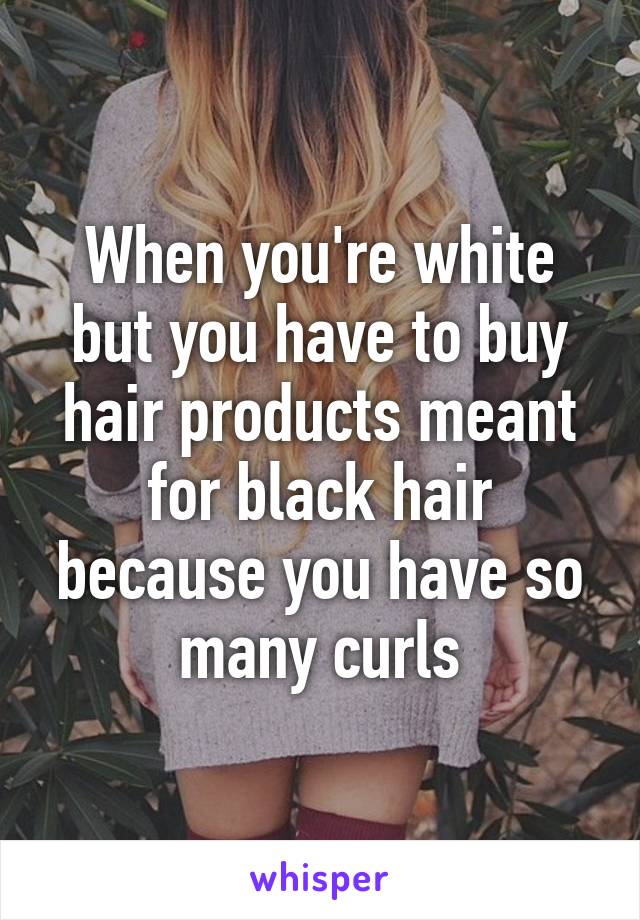 When you're white but you have to buy hair products meant for black hair because you have so many curls