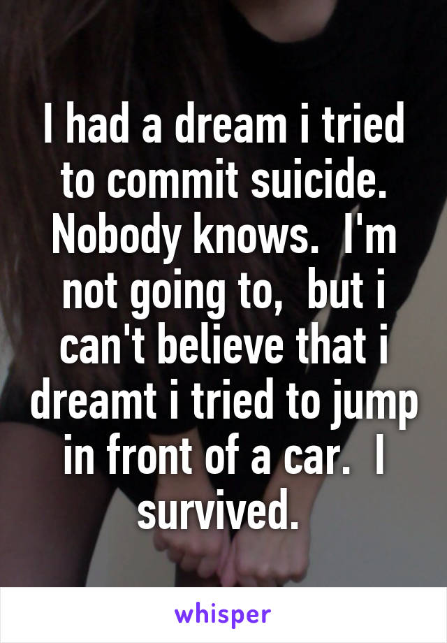 I had a dream i tried to commit suicide. Nobody knows.  I'm not going to,  but i can't believe that i dreamt i tried to jump in front of a car.  I survived. 