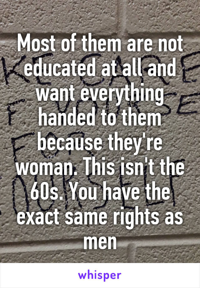 Most of them are not educated at all and want everything handed to them because they're woman. This isn't the 60s. You have the exact same rights as men