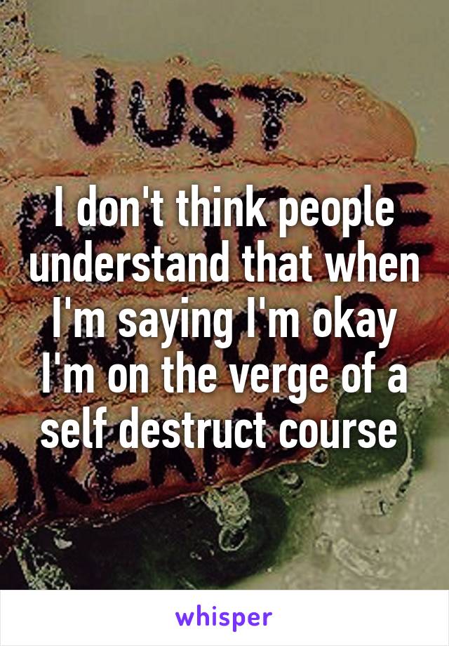 I don't think people understand that when I'm saying I'm okay I'm on the verge of a self destruct course 