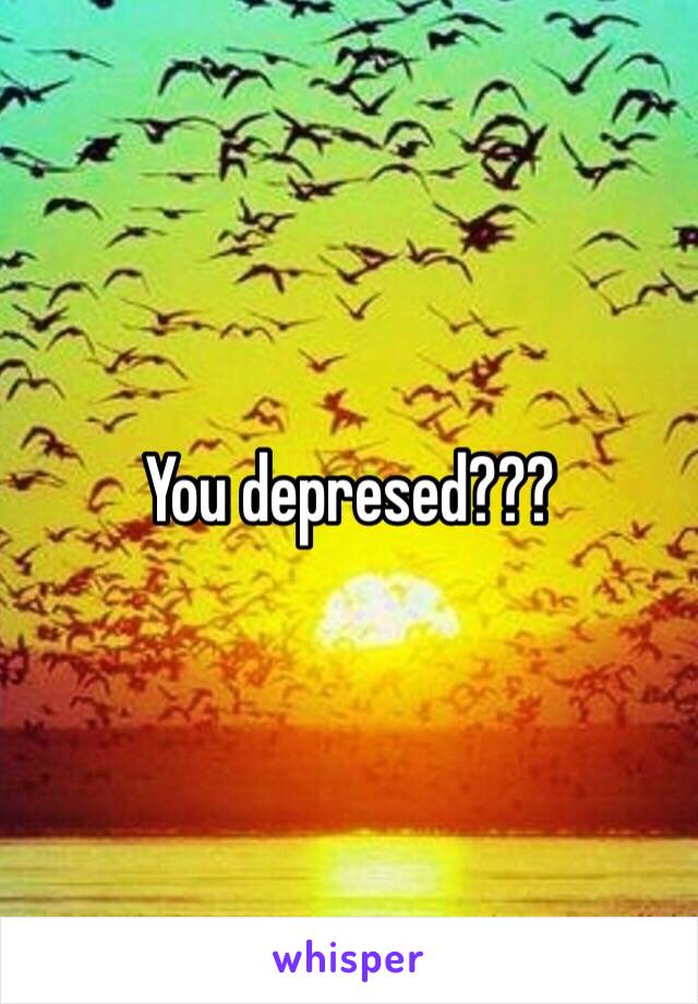 You depresed???