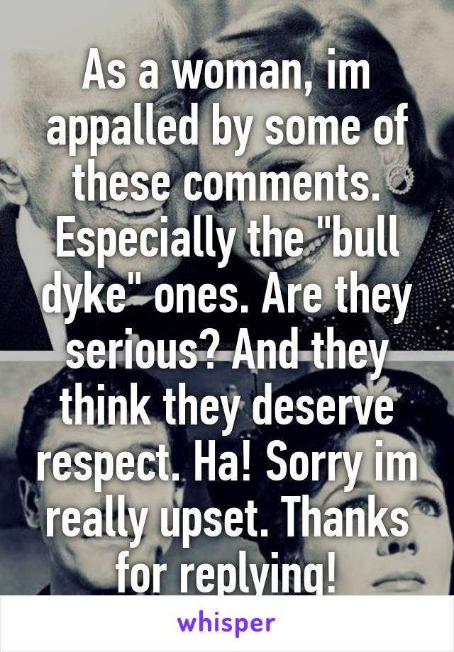 As a woman, im appalled by some of these comments. Especially the "bull dyke" ones. Are they serious? And they think they deserve respect. Ha! Sorry im really upset. Thanks for replying!