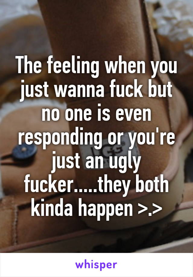 The feeling when you just wanna fuck but no one is even responding or you're just an ugly fucker.....they both kinda happen >.>