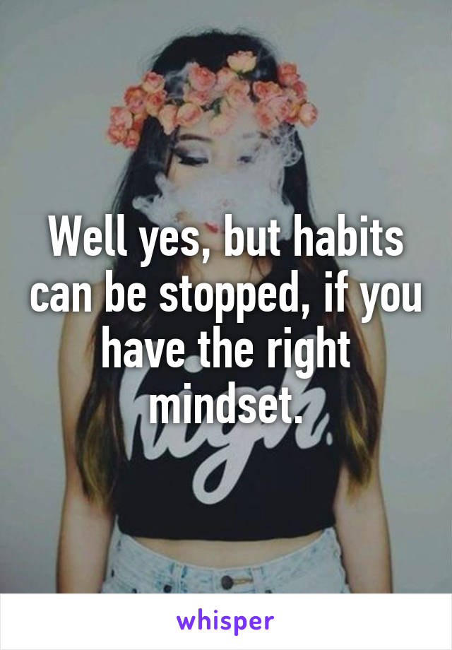 Well yes, but habits can be stopped, if you have the right mindset.