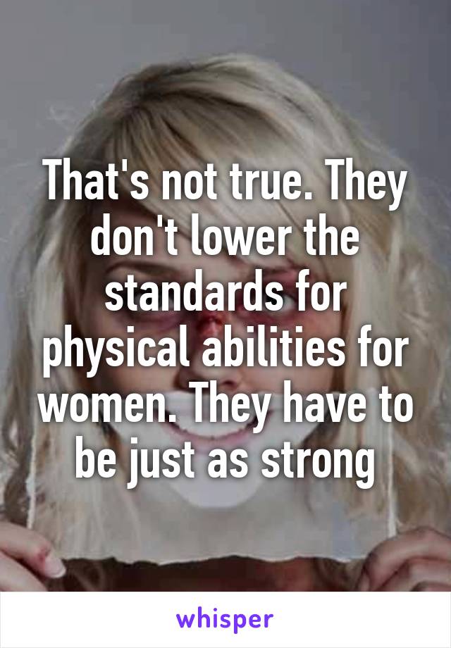 That's not true. They don't lower the standards for physical abilities for women. They have to be just as strong