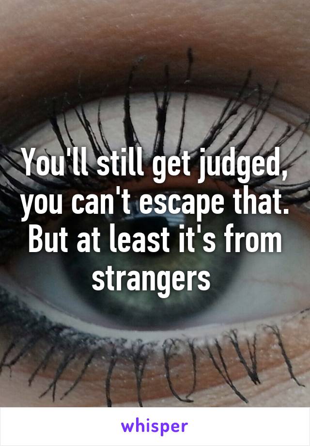 You'll still get judged, you can't escape that. But at least it's from strangers 