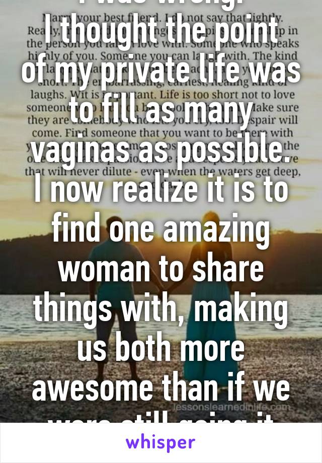 I was wrong.
I thought the point of my private life was to fill as many vaginas as possible.
I now realize it is to find one amazing woman to share things with, making us both more awesome than if we were still going it solo