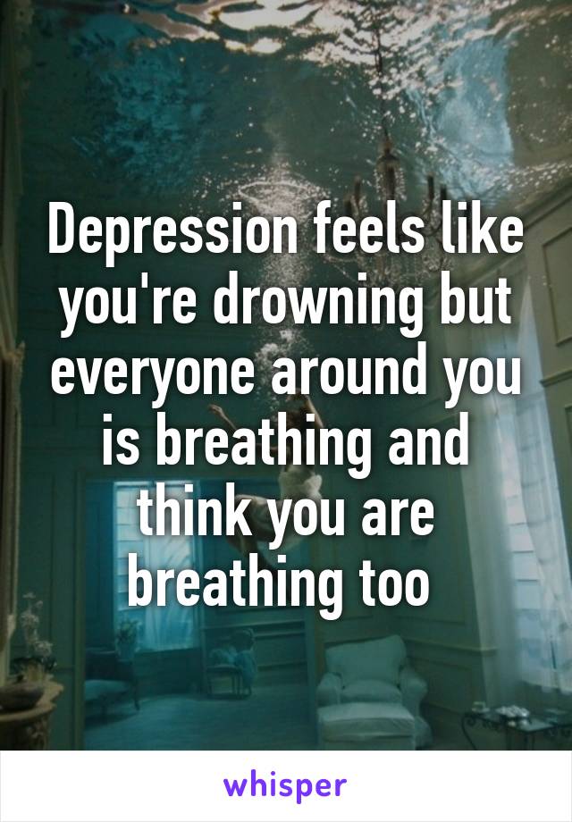 Depression feels like you're drowning but everyone around you is breathing and think you are breathing too 