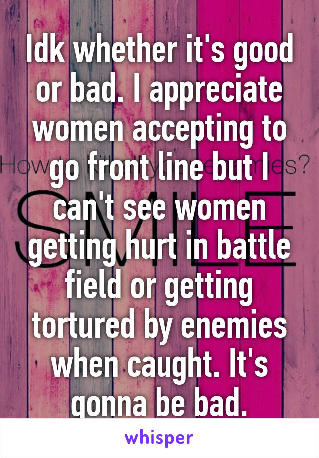 Idk whether it's good or bad. I appreciate women accepting to go front line but I can't see women getting hurt in battle field or getting tortured by enemies when caught. It's gonna be bad.