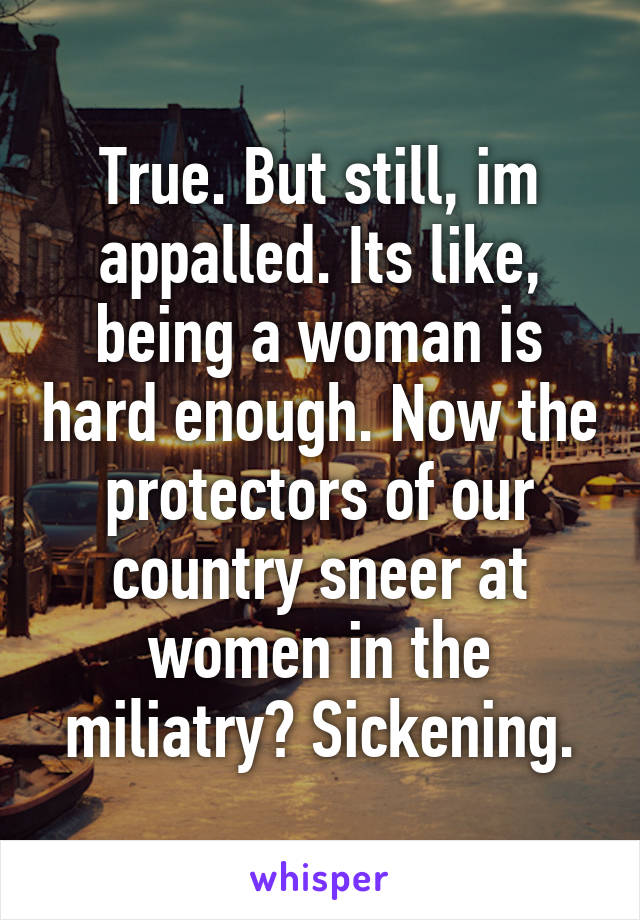 True. But still, im appalled. Its like, being a woman is hard enough. Now the protectors of our country sneer at women in the miliatry? Sickening.