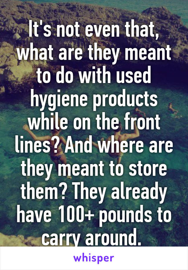 It's not even that, what are they meant to do with used hygiene products while on the front lines? And where are they meant to store them? They already have 100+ pounds to carry around. 