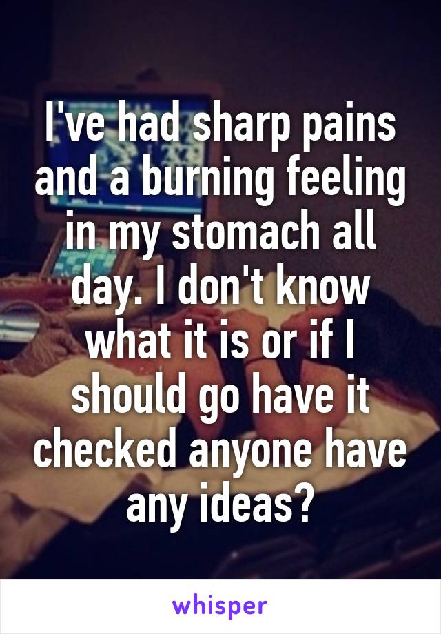 I've had sharp pains and a burning feeling in my stomach all day. I don't know what it is or if I should go have it checked anyone have any ideas?