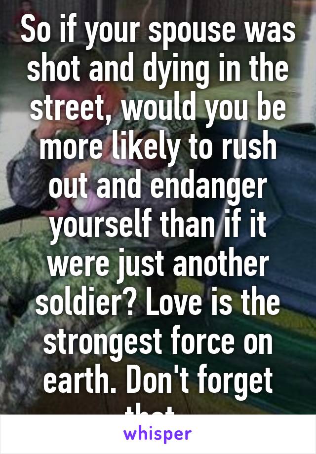 So if your spouse was shot and dying in the street, would you be more likely to rush out and endanger yourself than if it were just another soldier? Love is the strongest force on earth. Don't forget that. 